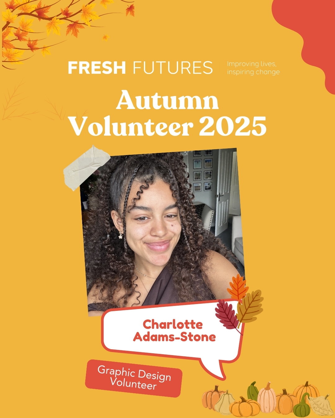 A volunteer spotlight graphic for Fresh Futures. The background is orange with autumn leaves and pumpkins. At the top, it says “Fresh Futures – Improving lives, inspiring change.” In large white text it reads “Autumn Volunteer 2025.” Below, there is a smiling young woman with curly hair, wearing a dark top. Her name, “Charlotte Adams-Stone,” is written in bold red text inside a white speech bubble shape decorated with leaves. Underneath, it says “Graphic Design Volunteer".
